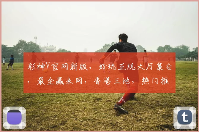 彩神V官网新版，好玩正规大厅集合，最全赢米网，香港三地，热门推荐，一网打尽