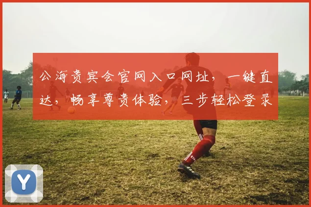 公海贵宾会官网入口网址，一键直达，畅享尊贵体验，三步轻松登录，惊喜不断