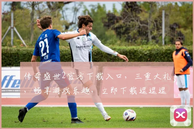 传奇盛世2官方下载入口，三重大礼，畅享游戏乐趣，立即下载逗逗逗